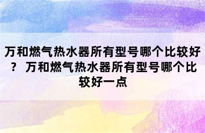 万和燃气热水器所有型号哪个比较好？ 万和燃气热水器所有型号哪个比较好一点